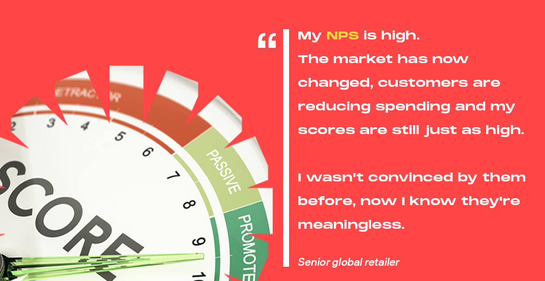 "My NPS is high. The market has now changed, customers are reducing spending and my scores are still just as high. I wasn't convinced by them before, now I know they're meaningless." Senior Global Retailer